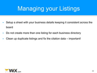 Managing your Listings
22
 Setup a sheet with your business details keeping it consistent across the
board
 Do not create more than one listing for each business directory
 Clean up duplicate listings and fix the citation data – important!
 