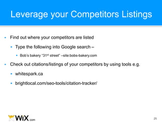 Leverage your Competitors Listings
25
 Find out where your competitors are listed
 Type the following into Google search –
 Bob’s bakery “31st street” –site:bobs-bakery.com
 Check out citations/listings of your competitors by using tools e.g.
 whitespark.ca
 brightlocal.com/seo-tools/citation-tracker/
 