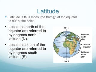 Latitude
 Latitude is thus measured from 0° at the equator
  to 90° at the poles.
• Locations north of the
  equator are referred to
  by degrees north
  latitude (N).
• Locations south of the
  equator are referred to
  by degrees south
  latitude (S).
 
