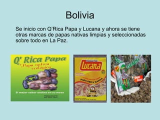 Bolivia
Se inicio con Q’Rica Papa y Lucana y ahora se tiene
otras marcas de papas nativas limpias y seleccionadas
sobre todo en La Paz.
 