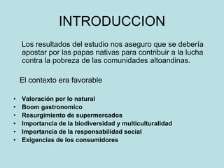 INTRODUCCION
Los resultados del estudio nos aseguro que se debería
apostar por las papas nativas para contribuir a la lucha
contra la pobreza de las comunidades altoandinas.
El contexto era favorable
• Valoración por lo natural
• Boom gastronomico
• Resurgimiento de supermercados
• Importancia de la biodiversidad y multiculturalidad
• Importancia de la responsabilidad social
• Exigencias de los consumidores
 