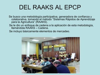 DEL RAAKS AL EPCP
Se busco una metodología participativa, generadora de confianza y
colaborativa, tomando el método “Sistemas Rápidos de Aprendizaje
para la Agricultura” (RAAKS).
Se le dio un enfoque de cadena a la aplicación de esta metodología,
llamándola RAAKS – Cadena.
Se incluyo básicamente elementos de mercadeo.
 