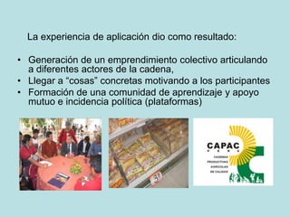 La experiencia de aplicación dio como resultado:
• Generación de un emprendimiento colectivo articulando
a diferentes actores de la cadena,
• Llegar a “cosas” concretas motivando a los participantes
• Formación de una comunidad de aprendizaje y apoyo
mutuo e incidencia política (plataformas)
 