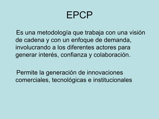 EPCP
Es una metodología que trabaja con una visión
de cadena y con un enfoque de demanda,
involucrando a los diferentes actores para
generar interés, confianza y colaboración.
Permite la generación de innovaciones
comerciales, tecnológicas e institucionales
 