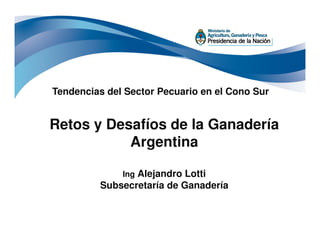 Retos y Desafíos de la Ganadería
Tendencias del Sector Pecuario en el Cono Sur
Retos y Desafíos de la Ganadería
Argentina
Ing Alejandro Lotti
Subsecretaría de Ganadería
 