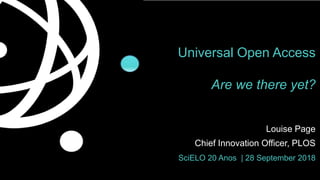 Universal Open Access
Are we there yet?
Louise Page
Chief Innovation Officer, PLOS
SciELO 20 Anos | 28 September 2018
 