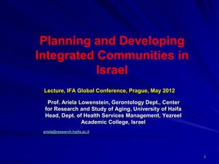 Planning and Developing
Integrated Communities in
           Israel
 Lecture, IFA Global Conference, Prague, May 2012

   Prof. Ariela Lowenstein, Gerontology Dept., Center
  for Research and Study of Aging, University of Haifa
  Head, Dept. of Health Services Management, Yezreel
                 Academic College, Israel
 ariela@research.haifa.ac.il




                                                         1
 
