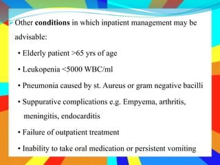 Other conditions in which inpatient management may be
advisable:
• Elderly patient >65 yrs of age
• Leukopenia <5000 WBC/ml
• Pneumonia caused by st. Aureus or gram negative bacilli
• Suppurative complications e.g. Empyema, arthritis,
meningitis, endocarditis
• Failure of outpatient treatment
• Inability to take oral medication or persistent vomiting
 