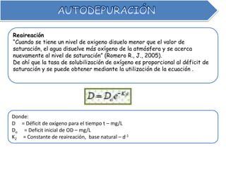 Reaireación
“Cuando se tiene un nivel de oxigeno disuelo menor que el valor de
saturación, el agua disuelve más oxígeno de la atmósfera y se acerca
nuevamente al nivel de saturación” (Romero R., J., 2005).
De ahí que la tasa de solubilización de oxígeno es proporcional al déficit de
saturación y se puede obtener mediante la utilización de la ecuación .
Donde:
D = Déficit de oxígeno para el tiempo t – mg/L
Do = Deficit inicial de OD – mg/L
K2 = Constante de reaireación, base natural – d-1
 