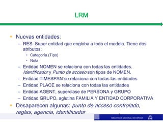 BIBLIOTECA NACIONAL DE ESPAÑA
LRM
 Nuevas entidades:
– RES: Super entidad que engloba a todo el modelo. Tiene dos
atributos:
• Categoría (Tipo)
• Nota
– Entidad NOMEN se relaciona con todas las entidades.
Identificador y Punto de acceso son tipos de NOMEN.
– Entidad TIMESPAN se relaciona con todas las entidades
– Entidad PLACE se relaciona con todas las entidades
– Entidad AGENT, superclase de PERSONA y GRUPO
– Entidad GRUPO, aglutina FAMILIA Y ENTIDAD CORPORATIVA
 Desaparecen algunas: punto de acceso controlado,
reglas, agencia, identificador 5
 