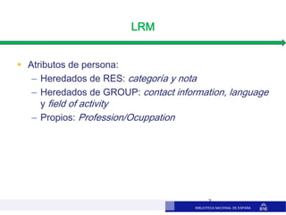 BIBLIOTECA NACIONAL DE ESPAÑA
LRM
 Atributos de persona:
– Heredados de RES: categoría y nota
– Heredados de GROUP: contact information, language
y field of activity
– Propios: Profession/Ocuppation
7
 