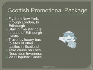  Fly from New York,
  through London, to
  Edinburgh
 Stay in five-star hotel
  at base of Edinburgh
  Castle
 Travel by luxury bus
  to sites of other
  castles in Scotland
 Take cruise on Loch
  Ness near Inverness
 Visit Urquhart Castle


                            Scottish Castles
                                               3
 