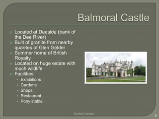    Located at Deeside (bank of
    the Dee River)
   Built of granite from nearby
    quarries of Glen Gelder
   Summer home of British
    Royalty
   Located on huge estate with
    much wildlife
   Facilities
    •   Exhibitions
    •   Gardens
    •   Shops
    •   Restaurant
    •   Pony stable

                               Scottish Castles
                                                  5
 