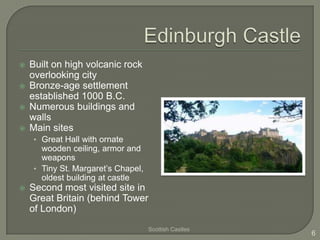    Built on high volcanic rock
    overlooking city
   Bronze-age settlement
    established 1000 B.C.
   Numerous buildings and
    walls
   Main sites
    • Great Hall with ornate
      wooden ceiling, armor and
      weapons
    • Tiny St. Margaret’s Chapel,
      oldest building at castle
   Second most visited site in
    Great Britain (behind Tower
    of London)
                                    Scottish Castles
                                                       6
 