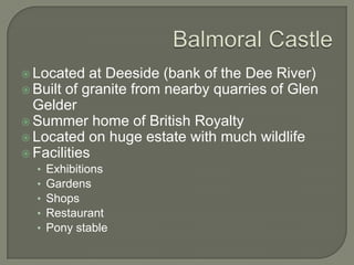  Located at Deeside (bank of the Dee River)
 Built of granite from nearby quarries of Glen
Gelder
 Summer home of British Royalty
 Located on huge estate with much wildlife
 Facilities
• Exhibitions
• Gardens
• Shops
• Restaurant
• Pony stable
 