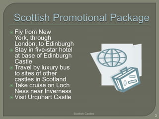  Fly from New
York, through
London, to Edinburgh
 Stay in five-star hotel
at base of Edinburgh
Castle
 Travel by luxury bus
to sites of other
castles in Scotland
 Take cruise on Loch
Ness near Inverness
 Visit Urquhart Castle
Scottish Castles
3
 