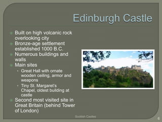  Built on high volcanic rock
overlooking city
 Bronze-age settlement
established 1000 B.C.
 Numerous buildings and
walls
 Main sites
• Great Hall with ornate
wooden ceiling, armor and
weapons
• Tiny St. Margaret’s
Chapel, oldest building at
castle
 Second most visited site in
Great Britain (behind Tower
of London)
Scottish Castles
6
 