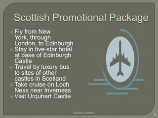  Fly from New
  York, through
  London, to Edinburgh
 Stay in five-star hotel
  at base of Edinburgh
  Castle
 Travel by luxury bus
  to sites of other
  castles in Scotland
 Take cruise on Loch
  Ness near Inverness
 Visit Urquhart Castle


                        Scottish Castles
                                           3
 