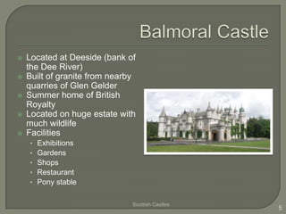    Located at Deeside (bank of
    the Dee River)
   Built of granite from nearby
    quarries of Glen Gelder
   Summer home of British
    Royalty
   Located on huge estate with
    much wildlife
   Facilities
    •   Exhibitions
    •   Gardens
    •   Shops
    •   Restaurant
    •   Pony stable

                               Scottish Castles
                                                  5
 