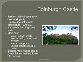    Built on high volcanic rock
    overlooking city
   Bronze-age settlement
    established 1000 B.C.
   Numerous buildings and
    walls
   Main sites
    • Great Hall with ornate
      wooden ceiling, armor and
      weapons
    • Tiny St. Margaret’s
      Chapel, oldest building at
      castle
   Second most visited site in
    Great Britain (behind Tower
    of London)
                                   Scottish Castles
                                                      6
 