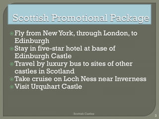 Fly from NewYork, through London, to
Edinburgh
Stay in five-star hotel at base of
Edinburgh Castle
Travel by luxury bus to sites of other
castles in Scotland
Take cruise on Loch Ness near Inverness
Visit Urquhart Castle
Scottish Castles
3