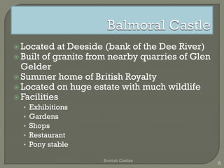  Located at Deeside (bank of the Dee River)
Built of granite from nearby quarries of Glen
Gelder
Summer home of British Royalty
Located on huge estate with much wildlife
Facilities
• Exhibitions
• Gardens
• Shops
• Restaurant
• Pony stable
Scottish Castles
5