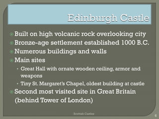  Built on high volcanic rock overlooking city
Bronze-age settlement established 1000 B.C.
Numerous buildings and walls
Main sites
• Great Hall with ornate wooden ceiling, armor and
weapons
• Tiny St. Margaret’s Chapel, oldest building at castle
Second most visited site in Great Britain
(behind Tower of London)
Scottish Castles
6