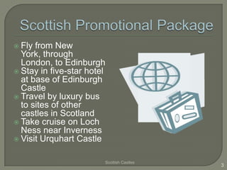  Fly from New
  York, through
  London, to Edinburgh
 Stay in five-star hotel
  at base of Edinburgh
  Castle
 Travel by luxury bus
  to sites of other
  castles in Scotland
 Take cruise on Loch
  Ness near Inverness
 Visit Urquhart Castle


                        Scottish Castles
                                           3
 