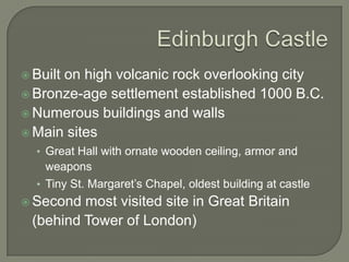  Built
      on high volcanic rock overlooking city
 Bronze-age settlement established 1000 B.C.
 Numerous buildings and walls
 Main sites
  • Great Hall with ornate wooden ceiling, armor and
    weapons
  • Tiny St. Margaret’s Chapel, oldest building at castle
 Second most visited site in Great Britain
 (behind Tower of London)
 