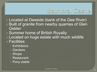  Located at Deeside (bank of the Dee River)
 Built of granite from nearby quarries of Glen
Gelder
 Summer home of British Royalty
 Located on huge estate with much wildlife
 Facilities
• Exhibitions
• Gardens
• Shops
• Restaurant
• Pony stable
Scottish Castles
5
 