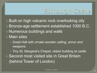  Built on high volcanic rock overlooking city
 Bronze-age settlement established 1000 B.C.
 Numerous buildings and walls
 Main sites
• Great Hall with ornate wooden ceiling, armor and
weapons
• Tiny St. Margaret’s Chapel, oldest building at castle
 Second most visited site in Great Britain
(behind Tower of London)
Scottish Castles
6
 