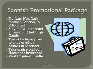  Fly from NewYork,
through London, to
Edinburgh
 Stay in five-star hotel
at base of Edinburgh
Castle
 Travel by luxury bus
to sites of other
castles in Scotland
 Take cruise on Loch
Ness near Inverness
 Visit Urquhart Castle
Scottish Castles
3
 