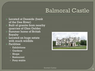  Located at Deeside (bank
of the Dee River)
 Built of granite from nearby
quarries of Glen Gelder
 Summer home of British
Royalty
 Located on huge estate
with much wildlife
 Facilities
• Exhibitions
• Gardens
• Shops
• Restaurant
• Pony stable
Scottish Castles
5
 