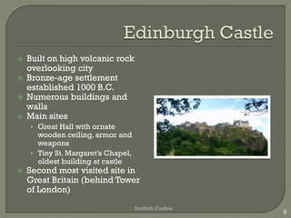  Built on high volcanic rock
overlooking city
 Bronze-age settlement
established 1000 B.C.
 Numerous buildings and
walls
 Main sites
• Great Hall with ornate
wooden ceiling, armor and
weapons
• Tiny St. Margaret’s Chapel,
oldest building at castle
 Second most visited site in
Great Britain (behind Tower
of London)
Scottish Castles
6
 