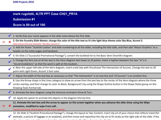 SAM Projects 2010
mark rugoletti, 4LTR PPT Case CH21_PR1A
Submission #1
Score is 89 out of 100
 1. Verify that your name appears in the slide notes below the first slide.
–5  2. On the Foundry Slide Master, change the color of the title text so it's the light-blue theme color Sky Blue, Accent 3.
Slide master title text should be "Sky Blue, Accent 3".

3. Add the footer "Scottish Castles" and slide numbering to all the slides, including the title slide, and then add "Moyra Torphins" as a
header on the notes pages and handouts.
 4. On Slide 2 ("Successful Promotional Package"), convert the bulleted list to the Basic Venn SmartArt diagram.

5. Change the font size of all the text in the Venn diagram text boxes to 24 points. Insert a hyphen between the two "m"s in
"Accommodations" so that the word is split at this location.

6. Near the upper-left side of the Venn diagram, insert a text box with the phrase The Intersection of Success. Change the text to 20
point with Light Green, Accent 2 font color.
 7. Adjust the width of the text box as necessary so that "The Intersection" is on one line and "of Success" is on another line.

8. Use the Arrow shape in the Lines category to draw an arrow from the text box to the center of the Venn diagram where the three
circles overlap, and then change its color to Black, Background 1 by using the Shape Outline button in the Shape Styles group on the
Drawing Tools Format tab.
 9. Animate the Venn diagram using the entrance animation Grow & Turn.
 10. Apply the option to animate the objects in the diagram One by One.
–6 
11. Animate the text box and the arrow to appear on the screen together when you advance the slide show using the Wipe
animation, modified to wipe From Left.
Text box and arrow should appear on the screen together.

12. On Slide 3 ("Scottish Promotional Package"), change the layout to Two Content, insert clip art of your choice that reflects travel (for
example, a picture of luggage or an airplane), and then resize and reposition the clip art to fit nicely on the right side of the slide. If the
 