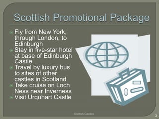  Fly from New York,
  through London, to
  Edinburgh
 Stay in five-star hotel
  at base of Edinburgh
  Castle
 Travel by luxury bus
  to sites of other
  castles in Scotland
 Take cruise on Loch
  Ness near Inverness
 Visit Urquhart Castle


                            Scottish Castles
                                               3
 