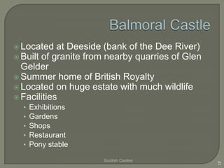  Located   at Deeside (bank of the Dee River)
 Built of granite from nearby quarries of Glen
  Gelder
 Summer home of British Royalty
 Located on huge estate with much wildlife
 Facilities
  •   Exhibitions
  •   Gardens
  •   Shops
  •   Restaurant
  •   Pony stable

                      Scottish Castles
                                                  5
 