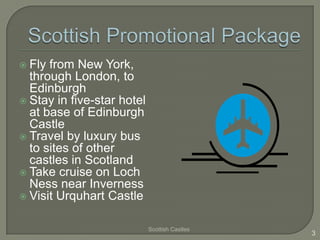  Fly

from New York,
through London, to
Edinburgh
 Stay in five-star hotel
at base of Edinburgh
Castle
 Travel by luxury bus
to sites of other
castles in Scotland
 Take cruise on Loch
Ness near Inverness
 Visit Urquhart Castle
Scottish Castles

3

 