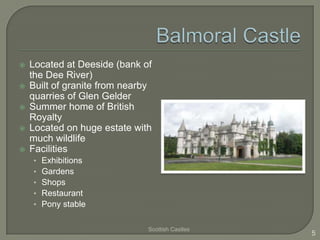 





Located at Deeside (bank of
the Dee River)
Built of granite from nearby
quarries of Glen Gelder
Summer home of British
Royalty
Located on huge estate with
much wildlife
Facilities
•
•
•
•
•

Exhibitions
Gardens
Shops
Restaurant
Pony stable
Scottish Castles

5

 