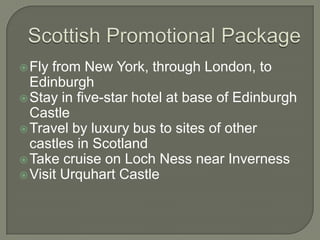 Fly from New York, through London, to
Edinburgh
Stay in five-star hotel at base of Edinburgh
Castle
Travel by luxury bus to sites of other
castles in Scotland
Take cruise on Loch Ness near Inverness
Visit Urquhart Castle
 