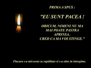 PRIMA A SPUS :
”EU SUNT PACEA !
ORICUM, NIMENI NU MA
MAI POATE PASTRA
APRINSA .
CRED CA MA VOI STINGE."
Flacara s-a micsorat cu rapiditate si s-a stins in intregime.
 