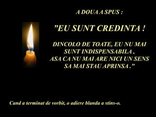 A DOUA A SPUS :
”EU SUNT CREDINTA !
DINCOLO DE TOATE, EU NU MAI
SUNT INDISPENSABILA ,
ASA CA NU MAI ARE NICI UN SENS
SA MAI STAU APRINSA ."
Cand a terminat de vorbit, o adiere blanda a stins-o.
 
