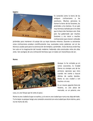 Egipto:
Es conocido como la tierra de las
antiguas civilizaciones y las
aventuras. Muchas personas lo
llaman la tierra de los faraones, las
pirámides y las momias. Es un país
muy hermoso bañado por elrio Nilo
que lo hace más hermoso aún. Este
país fue gobernado por muchos
faraones y vio nacer a muchas
civilizaciones que crearon colosales
pirámides para mantener el cuerpo de sus reyes durante milenios. Durante su existencia
estas civilizaciones estaban científicamente muy avanzadas como podemos ver en las
técnicas usadas para para la construcción de templos y pirámides. Estas técnicas están hoy
tan solo en la imaginación del mundo moderno habiendo sido construidas miles de años
atrás. Son vestigios de una civilización hermosa que sin duda son maravillosos de ver.
Roma:
Aunque la he visitado ya en
varias ocasiones, la Ciudad
Eterna es siempre una de las
primeras opciones que miro
cuando me siento a buscar
ofertas de vuelos baratos.
Roma es una ciudad y son
muchas a la vez.
Es un museo gigante lleno de
historia, es una plaza de
mercado, es un palacio, una
casa, es una Vespa que te corta el paso.
Roma es una ciudad a laque se vuelve, y a la vez es una ciudad que nunca nos deja del todo.
Y a lo mejor es porque tengo una conexión ancestralcon estaciudad que dicen eterna, pero
no me harto de ella.
 