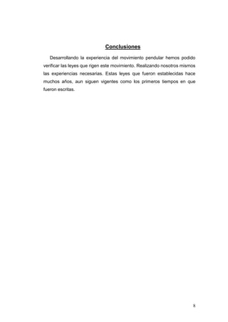 8
Conclusiones
Desarrollando la experiencia del movimiento pendular hemos podido
verificar las leyes que rigen este movimiento. Realizando nosotros mismos
las experiencias necesarias. Estas leyes que fueron establecidas hace
muchos años, aun siguen vigentes como los primeros tiempos en que
fueron escritas.
 