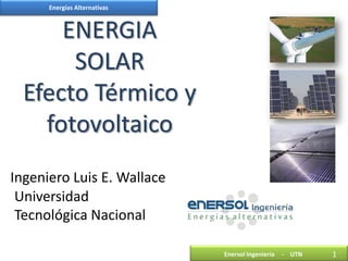 Energías Alternativas



      ENERGIA
       SOLAR
  Efecto Térmico y
    fotovoltaico
Ingeniero Luis E. Wallace
 Universidad
 Tecnológica Nacional

                              Enersol Ingeniería   - UTN   1
 