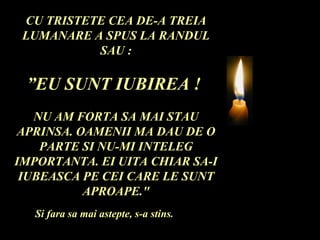 CU TRISTETE CEA DE-A TREIA LUMANARE A SPUS LA RANDUL SAU : ” EU SUNT IUBIREA !  NU AM FORTA SA MAI STAU APRINSA. OAMENII MA DAU DE O PARTE SI NU-MI INTELEG IMPORTANTA. EI UITA CHIAR SA-I IUBEASCA PE CEI CARE LE SUNT APROAPE." Si fara sa mai astepte, s-a stins. 