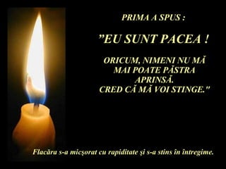 PRIMA A SPUS :  ” EU SUNT PACEA !   ORICUM, NIMENI NU M Ă  MAI POATE P Ă STRA APRINS Ă . CRED C Ă  M Ă  VOI STINGE." Flac ă ra s-a mic ş orat cu rapiditate  ş i s-a stins  î n  î ntregime. 