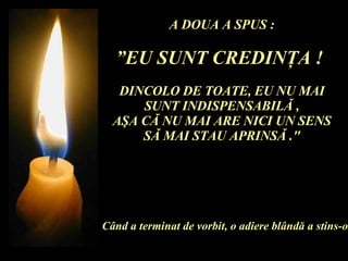 A DOUA A SPUS : ” EU SUNT CREDIN Ţ A !  DINCOLO DE TOATE, EU NU MAI SUNT INDISPENSABIL Ă  , A Ş A C Ă  NU MAI ARE NICI UN SENS S Ă  MAI STAU APRINS Ă  ." C â nd a terminat de vorbit, o adiere bl â nd ă  a stins-o. 