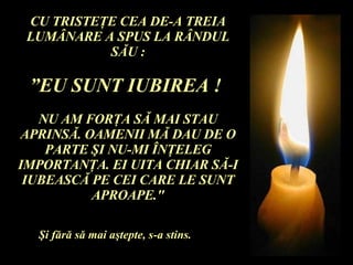 CU TRISTE Ţ E CEA DE-A TREIA LUM Â NARE A SPUS LA R Â NDUL S Ă U : ” EU SUNT IUBIREA !  NU AM FOR Ţ A S Ă  MAI STAU APRINS Ă . OAMENII M Ă  DAU DE O PARTE  Ş I NU-MI  Î N Ţ ELEG IMPORTAN Ţ A. EI UITA CHIAR S Ă -I IUBEASC Ă  PE CEI CARE LE SUNT APROAPE." Ş i f ă r ă  s ă  mai a ş tepte, s-a stins. 