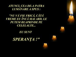 ATUNCI, CEA DE-A PATRA LUM Â NARE A SPUS : ” NU V Ă  FIE FRIC Ă , C Â T Ă  VREME EU  Î NC Ă  MAI ARD, LE PUTEM REAPRINDE PE CELELALTE... EU SUNT  SPERAN Ţ A !" 